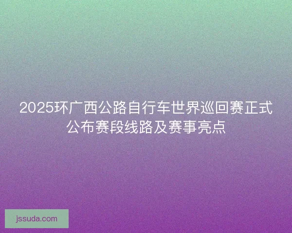 2025环广西公路自行车世界巡回赛正式公布赛段线路及赛事亮点