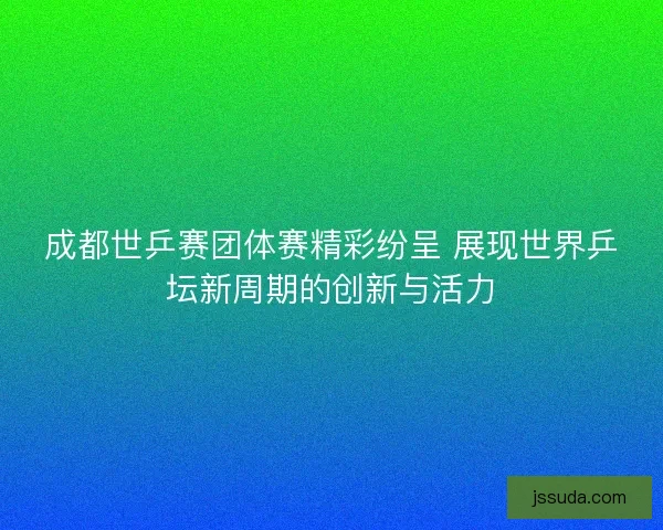 成都世乒赛团体赛精彩纷呈 展现世界乒坛新周期的创新与活力