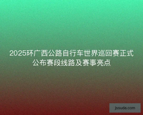 2025环广西公路自行车世界巡回赛正式公布赛段线路及赛事亮点