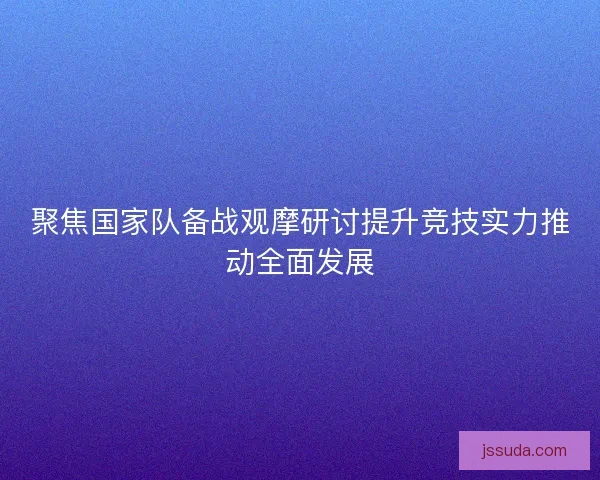 聚焦国家队备战观摩研讨提升竞技实力推动全面发展