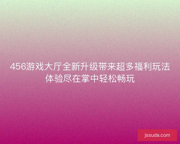 456游戏大厅全新升级带来超多福利玩法体验尽在掌中轻松畅玩