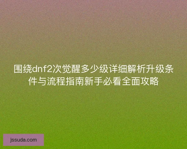 围绕dnf2次觉醒多少级详细解析升级条件与流程指南新手必看全面攻略